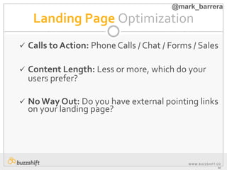 WWW.BUZZSHIFT.CO
M
Landing Page Optimization
 Calls to Action: Phone Calls / Chat / Forms / Sales
 Content Length: Less or more, which do your
users prefer?
 NoWay Out: Do you have external pointing links
on your landing page?
@mark_barrera
 