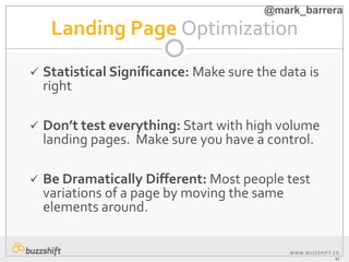 WWW.BUZZSHIFT.CO
M
Landing Page Optimization
 Statistical Significance: Make sure the data is
right
 Don’t test everything: Start with high volume
landing pages. Make sure you have a control.
 Be Dramatically Different: Most people test
variations of a page by moving the same
elements around.
@mark_barrera
 