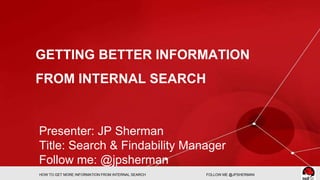 GETTING BETTER INFORMATION 
FROM INTERNAL SEARCH 
Presenter: JP Sherman 
Title: Search & Findability Manager 
Follow me: @jpsherman 
HOW TO GET MORE INFORMATION FROM INTERNAL SEARCH FOLLOW ME @JPSHERMAN 
 