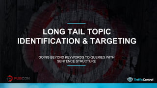 LONG TAIL TOPIC
IDENTIFICATION & TARGETING
GOING BEYOND KEYWORDS TO QUERIES WITH
SENTENCE STRUCTURE
 