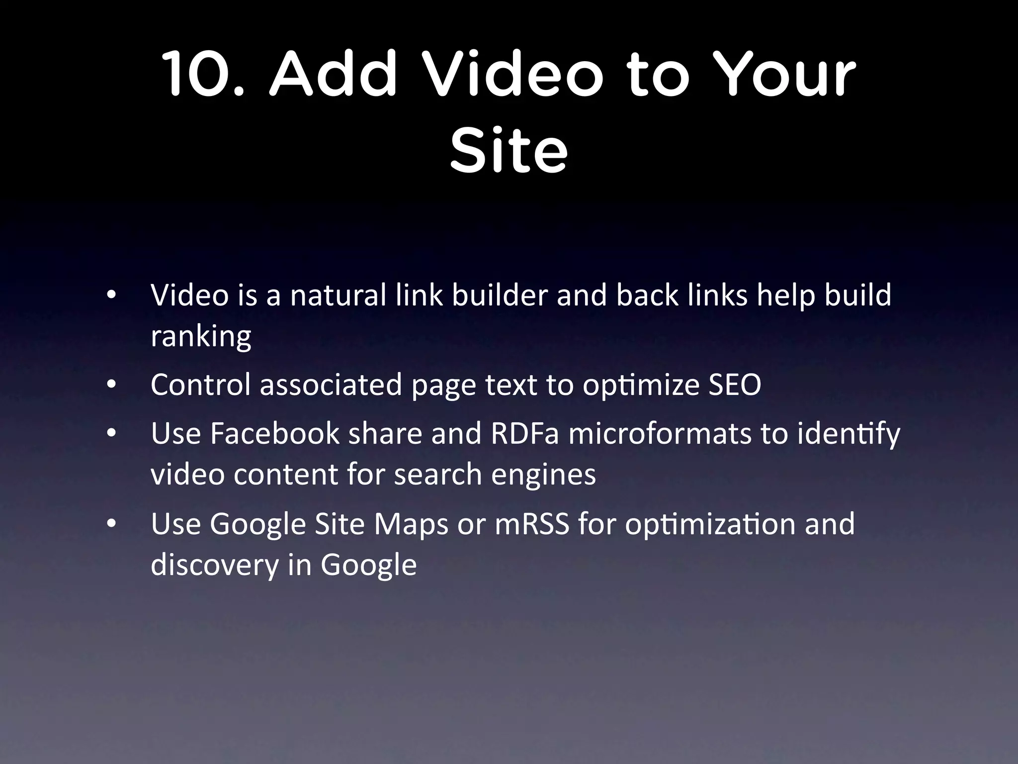 10. Add Video to Your
Site
• Video	
  is	
  a	
  natural	
  link	
  builder	
  and	
  back	
  links	
  help	
  build	
  
ranking
• Control	
  associated	
  page	
  text	
  to	
  opNmize	
  SEO
• Use	
  Facebook	
  share	
  and	
  RDFa	
  microformats	
  to	
  idenNfy	
  
video	
  content	
  for	
  search	
  engines
• Use	
  Google	
  Site	
  Maps	
  or	
  mRSS	
  for	
  opNmizaNon	
  and	
  
discovery	
  in	
  Google
 