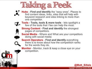 Hubs - Find and Identify the “easy ones”. Places to
find content ideas, links, sites that will help with
keyword research and sites linking to more than
one competitor.
Tools - Tools, tools & more tools - lets spotlight a
few of the tools that I fee can help the most.
Strong Content - Find and identify the strongest
pages of competitors.
Social Media - Where and What are your competitors
doing with social media
Search Operators - Find and Identify everything
there is to know about how the competition ranks
for the words they do.
Monitor - Monitor, track & keep a close eye on your
competition.
@Matt_Siltala
 
