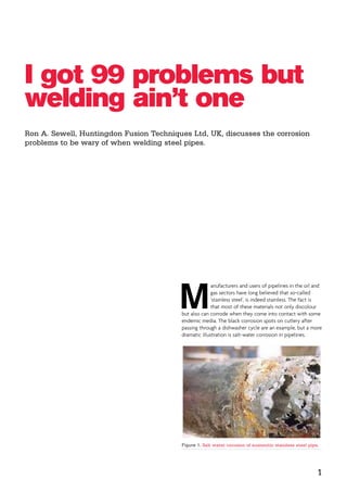 I got 99 problems but
welding ain’t one
Ron A. Sewell, Huntingdon Fusion Techniques Ltd, UK, discusses the corrosion
problems to be wary of when welding steel pipes.
M
anufacturers and users of pipelines in the oil and
gas sectors have long believed that so-called
‘stainless steel’, is indeed stainless. The fact is
that most of these materials not only discolour
but also can corrode when they come into contact with some
endemic media. The black corrosion spots on cutlery after
passing through a dishwasher cycle are an example, but a more
dramatic illustration is salt-water corrosion in pipelines.
Figure 1. Salt water corosion of austenitic stainless steel pipe.
1
 
