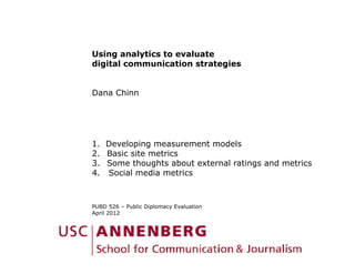 Using analytics to evaluate
digital communication strategies


Dana Chinn




1. Developing measurement models
2.
2 Basic site metrics
3. Some thoughts about external ratings and metrics
4. Social media metrics



PUBD 526 – Public Diplomacy Evaluation
April 2012
 