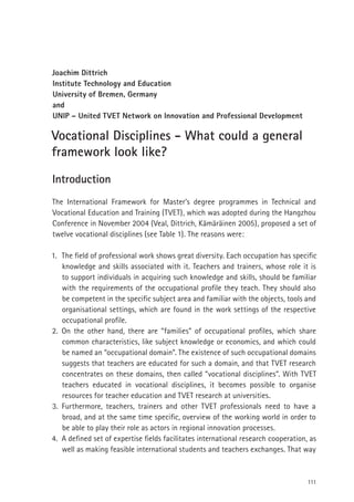 111
Joachim Dittrich
Institute Technology and Education
University of Bremen, Germany
and
UNIP – United TVET Network on Innovation and Professional Development
Vocational Disciplines - What could a general
framework look like?
Introduction
The International Framework for Master’s degree programmes in Technical and
Vocational Education and Training (TVET), which was adopted during the Hangzhou
Conference in November 2004 (Veal, Dittrich, Kämäräinen 2005), proposed a set of
twelve vocational disciplines (see Table 1). The reasons were:
1. The ﬁeld of professional work shows great diversity. Each occupation has speciﬁc
knowledge and skills associated with it. Teachers and trainers, whose role it is
to support individuals in acquiring such knowledge and skills, should be familiar
with the requirements of the occupational proﬁle they teach. They should also
be competent in the speciﬁc subject area and familiar with the objects, tools and
organisational settings, which are found in the work settings of the respective
occupational proﬁle.
2. On the other hand, there are “families” of occupational proﬁles, which share
common characteristics, like subject knowledge or economics, and which could
be named an “occupational domain”. The existence of such occupational domains
suggests that teachers are educated for such a domain, and that TVET research
concentrates on these domains, then called “vocational disciplines”. With TVET
teachers educated in vocational disciplines, it becomes possible to organise
resources for teacher education and TVET research at universities.
3. Furthermore, teachers, trainers and other TVET professionals need to have a
broad, and at the same time speciﬁc, overview of the working world in order to
be able to play their role as actors in regional innovation processes.
4. A deﬁned set of expertise ﬁelds facilitates international research cooperation, as
well as making feasible international students and teachers exchanges. That way
 
