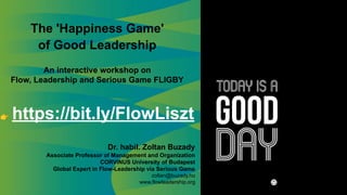 The 'Happiness Game'
of Good Leadership
An interactive workshop on
Flow, Leadership and Serious Game FLIGBY
👉 https://bit.ly/FlowLiszt
Dr. habil. Zoltan Buzady
Associate Professor of Management and Organization
CORVINUS University of Budapest
Global Expert in Flow-Leadership via Serious Game
zoltan@buzady.hu
www.flowleadership.org
 