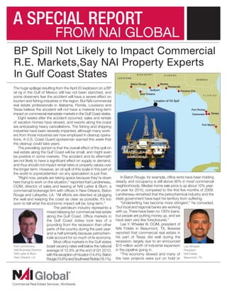 A SPECIAL REPORT
                             FROM NAI GLOBAL
BP Spill Not Likely to Impact Commercial
R.E. Markets,Say NAI Property Experts
In Gulf Coast States
The huge spillage resulting from the April 20 explosion on a BP
oil rig in the Gulf of Mexico still has not been stanched, and
some observers fear the accident will have a severe effect on
tourism and fishing industries in the region. But NAI commercial
real estate professionals in Alabama, Florida, Louisiana and
Texas believe the accident will not have a material long-term
impact on commercial real estate markets in the Gulf Coast states.
    Eight weeks after the accident occurred, sales and rentals
of vacation homes have slowed, and resorts along the coast
are anticipating heavy cancellations. The fishing and shipping
industries have been severely impacted, although many work-
ers from those industries are now employed in cleanup opera-
tions. A U.S. Coast Guard spokesman warned this week that
the cleanup could take years.
    The prevailing opinion is that the overall effect of the spill on
real estate along the Gulf Coast will be small, and might even
be positive in some markets. The accident and its aftermath
are not likely to have a significant effect on supply or demand,
and thus should not impact rental rates or property values over
the longer term. However, an oil spill of this scale in this part of
the world is unprecedented--so any speculation is just that.
    "Right now, people are taking space because they're down                In Baton Rouge, for example, office rents have been holding
here trying to work on the situation," reported Karl Landreneau,        steady, and occupancy is still above 90% in most commercial
CCIM, director of sales and leasing at NAI Latter & Blum, a             neighborhoods. Median home sale price is up about 10% year-
commercial brokerage firm with offices in New Orleans, Baton            on-year for 2010, compared to the first five months of 2009.
Rouge and Lafayette, LA. "All efforts are directed at plugging          Landreneau remarked that the petrochemical industry and the
the well and keeping the coast as clear as possible. It’s too           state government have kept his territory from suffering.
soon to tell what the economic impact will be, long-term."                  “Underwriting has become more stringent,” he conceded,
                            The petroleum industry represents a         “but local and regional banks are working
                       mixed blessing for commercial real estate        with us. There have been no 100% loans,
                       along the Gulf Coast. Office markets in          but people are putting money up, and we
                       the Gulf Coast states took less of a             have seen very few foreclosures.”
                       pounding from the recession than other               Lee Y. Wheeler III, CCIM, president of
                       parts of the country during the past year-       NAI Fidelis in Beaumont, TX, likewise
                       and-a-half primarily because petrochem-          reported that commercial real estate in
                       icals account for so much of its economy.        his part of Texas did well during the
                            Most office markets in the Gulf states      recession, largely due to an announced
 Karl Landreneau       boast vacancy rates well below the national      $15 million worth of industrial expansion Lee Wheeler
 NAI Business Director average of 12.8% at the end of Q1 2010,          in the pipeline going in.                    President
 NAI Latter & Blum     with the exception of Houston (14.4%), Baton         “The economy slowed and many of NAI Fidelis
 New Orleans, LA
                       Rouge (15.6%) and Southwest Florida (16.1%).     the new projects were put on hold or Beaumont, TX
 