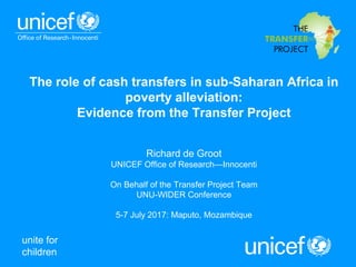 unite for
children
The role of cash transfers in sub-Saharan Africa in
poverty alleviation:
Evidence from the Transfer Project
Richard de Groot
UNICEF Office of Research—Innocenti
On Behalf of the Transfer Project Team
UNU-WIDER Conference
5-7 July 2017: Maputo, Mozambique
 