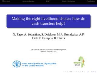 Motivation Literature Review HSCT Empirical analysis Conclusion
Making the right livelihood choice: how do
cash transfers help?
N. Pace, A. Sebastian, S. Daidone, M.A. Ruvalcaba, A.P.
Dela O Campos, B. Davis
UNU-WIDER Public Economics for Development
Maputo, July 5th, 2017
 