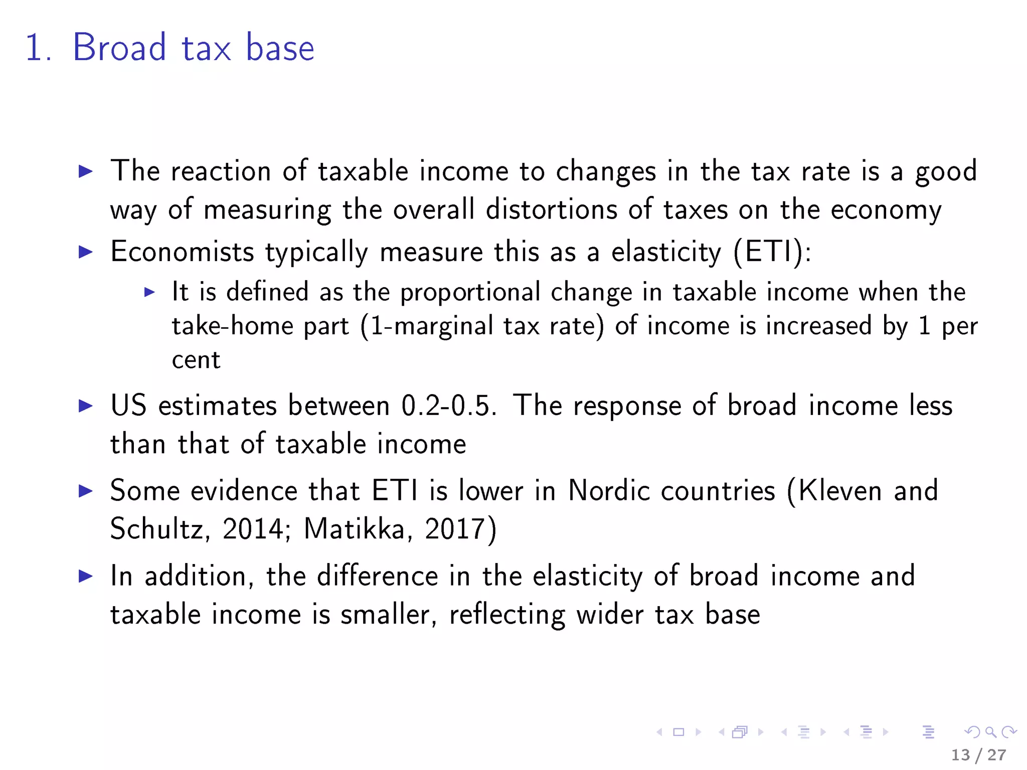 1. Broad tax base
The reaction of taxable income to changes in the tax rate is a good
way of measuring the overall distortions of taxes on the economy
Economists typically measure this as a elasticity (ETI):
It is dened as the proportional change in taxable income when the
take-home part (1-marginal tax rate) of income is increased by 1 per
cent
US estimates between 0.2-0.5. The response of broad income less
than that of taxable income
Some evidence that ETI is lower in Nordic countries (Kleven and
Schultz, 2014; Matikka, 2017)
In addition, the dierence in the elasticity of broad income and
taxable income is smaller, reecting wider tax base
13 / 27
 
