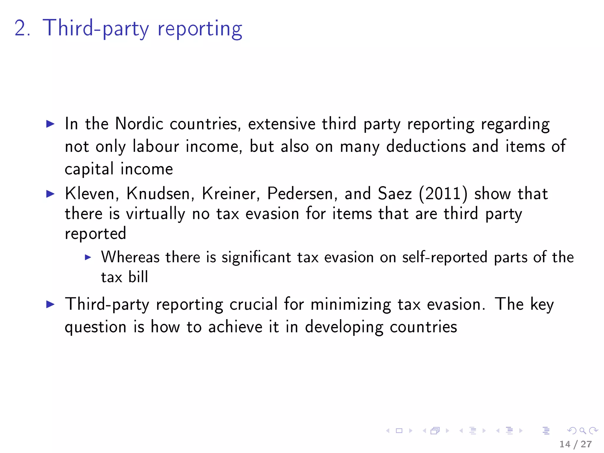 2. Third-party reporting
In the Nordic countries, extensive third party reporting regarding
not only labour income, but also on many deductions and items of
capital income
Kleven, Knudsen, Kreiner, Pedersen, and Saez (2011) show that
there is virtually no tax evasion for items that are third party
reported
Whereas there is signicant tax evasion on self-reported parts of the
tax bill
Third-party reporting crucial for minimizing tax evasion. The key
question is how to achieve it in developing countries
14 / 27
 