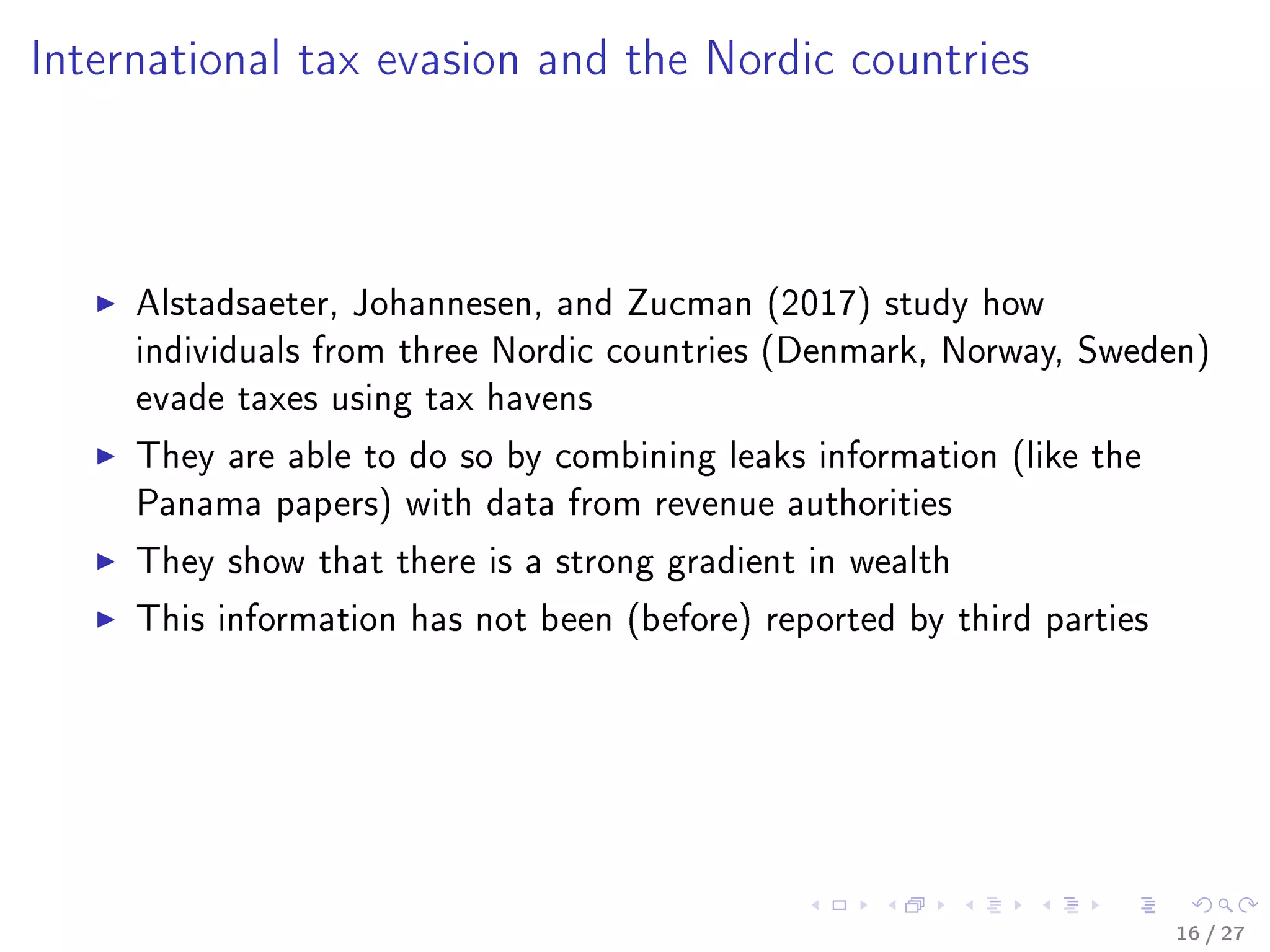 International tax evasion and the Nordic countries
Alstadsaeter, Johannesen, and Zucman (2017) study how
individuals from three Nordic countries (Denmark, Norway, Sweden)
evade taxes using tax havens
They are able to do so by combining leaks information (like the
Panama papers) with data from revenue authorities
They show that there is a strong gradient in wealth
This information has not been (before) reported by third parties
16 / 27
 
