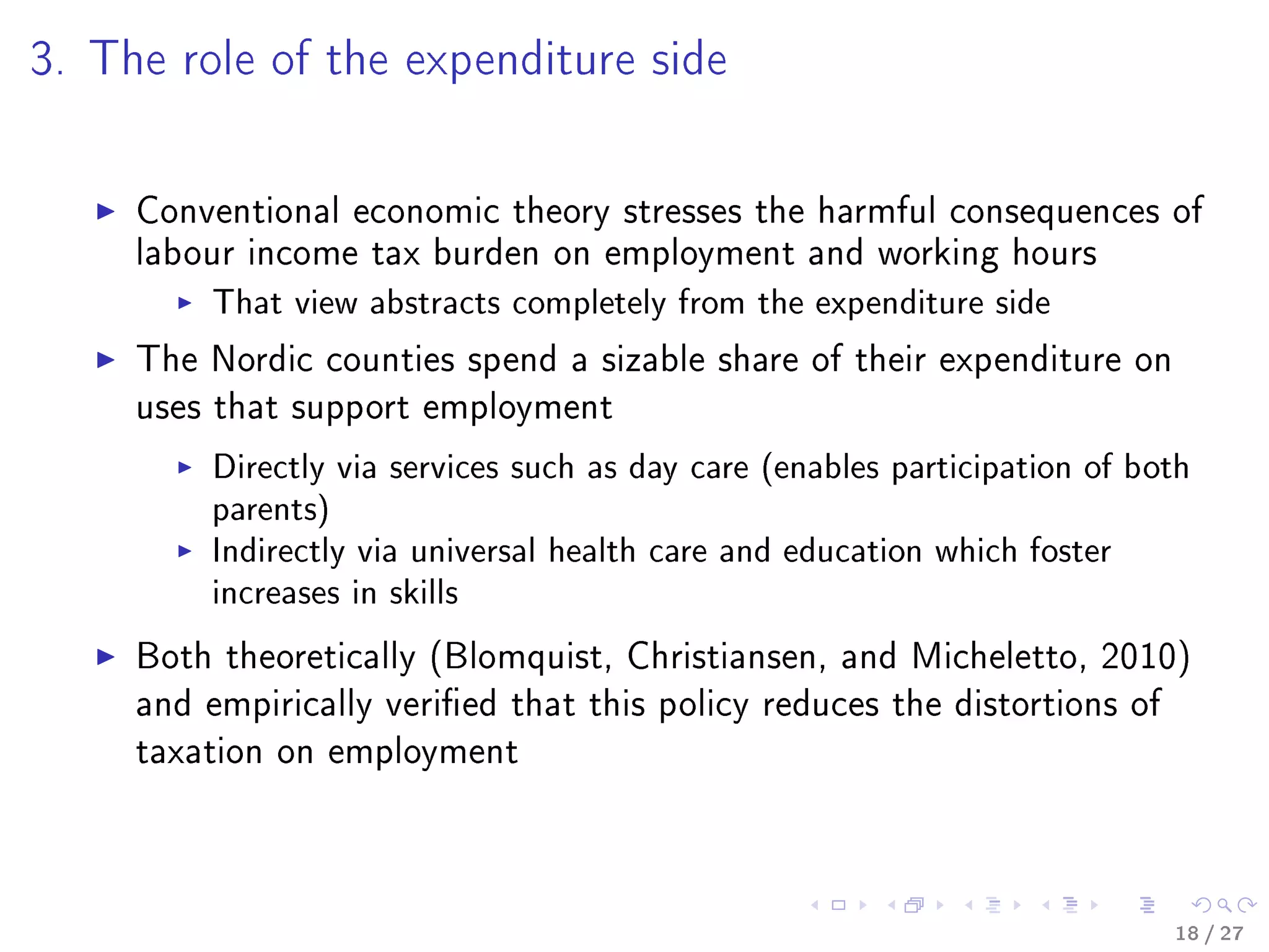 3. The role of the expenditure side
Conventional economic theory stresses the harmful consequences of
labour income tax burden on employment and working hours
That view abstracts completely from the expenditure side
The Nordic counties spend a sizable share of their expenditure on
uses that support employment
Directly via services such as day care (enables participation of both
parents)
Indirectly via universal health care and education which foster
increases in skills
Both theoretically (Blomquist, Christiansen, and Micheletto, 2010)
and empirically veried that this policy reduces the distortions of
taxation on employment
18 / 27
 