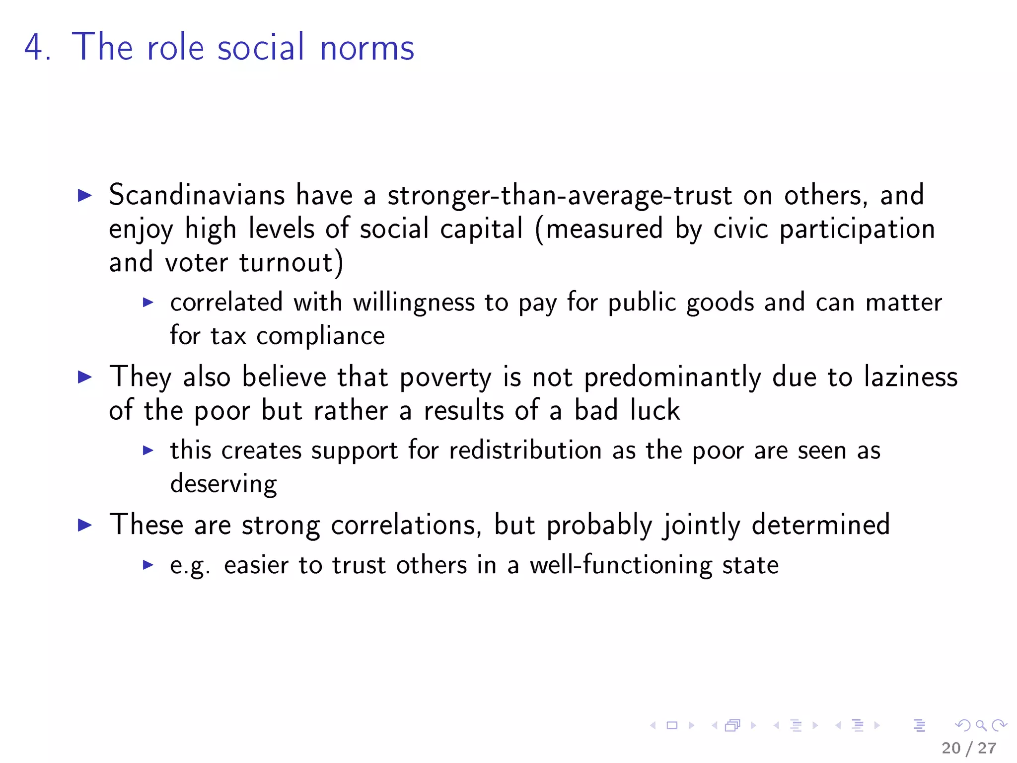 4. The role social norms
Scandinavians have a stronger-than-average-trust on others, and
enjoy high levels of social capital (measured by civic participation
and voter turnout)
correlated with willingness to pay for public goods and can matter
for tax compliance
They also believe that poverty is not predominantly due to laziness
of the poor but rather a results of a bad luck
this creates support for redistribution as the poor are seen as
deserving
These are strong correlations, but probably jointly determined
e.g. easier to trust others in a well-functioning state
20 / 27
 
