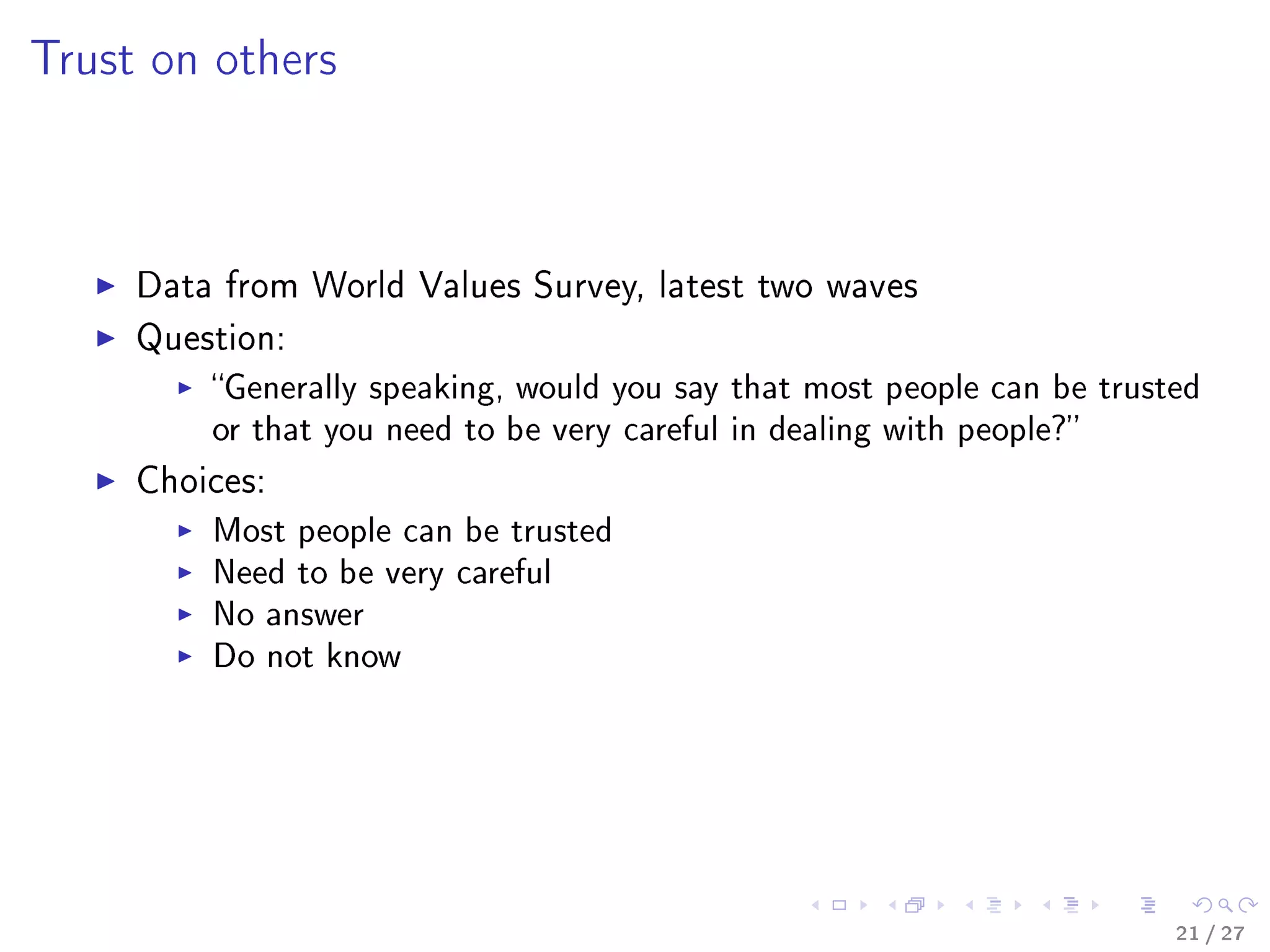 Trust on others
Data from World Values Survey, latest two waves
Question:
Generally speaking, would you say that most people can be trusted
or that you need to be very careful in dealing with people?
Choices:
Most people can be trusted
Need to be very careful
No answer
Do not know
21 / 27
 