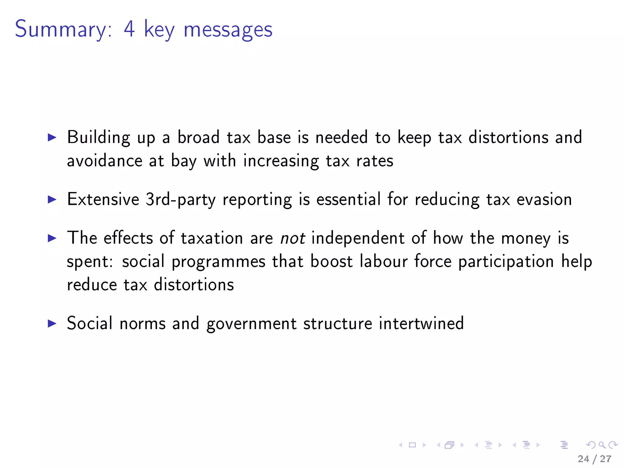 Summary: 4 key messages
Building up a broad tax base is needed to keep tax distortions and
avoidance at bay with increasing tax rates
Extensive 3rd-party reporting is essential for reducing tax evasion
The eects of taxation are not independent of how the money is
spent: social programmes that boost labour force participation help
reduce tax distortions
Social norms and government structure intertwined
24 / 27
 