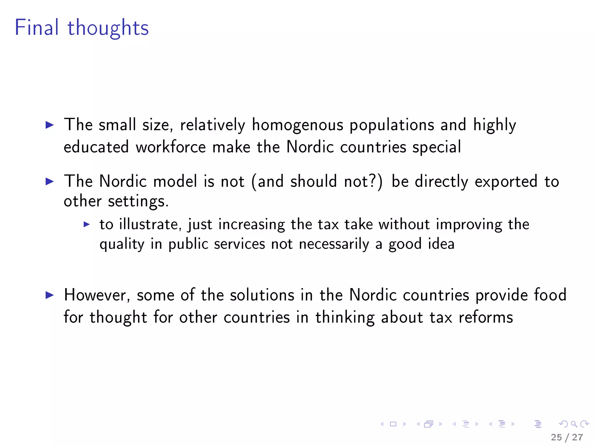 Final thoughts
The small size, relatively homogenous populations and highly
educated workforce make the Nordic countries special
The Nordic model is not (and should not?) be directly exported to
other settings.
to illustrate, just increasing the tax take without improving the
quality in public services not necessarily a good idea
However, some of the solutions in the Nordic countries provide food
for thought for other countries in thinking about tax reforms
25 / 27
 