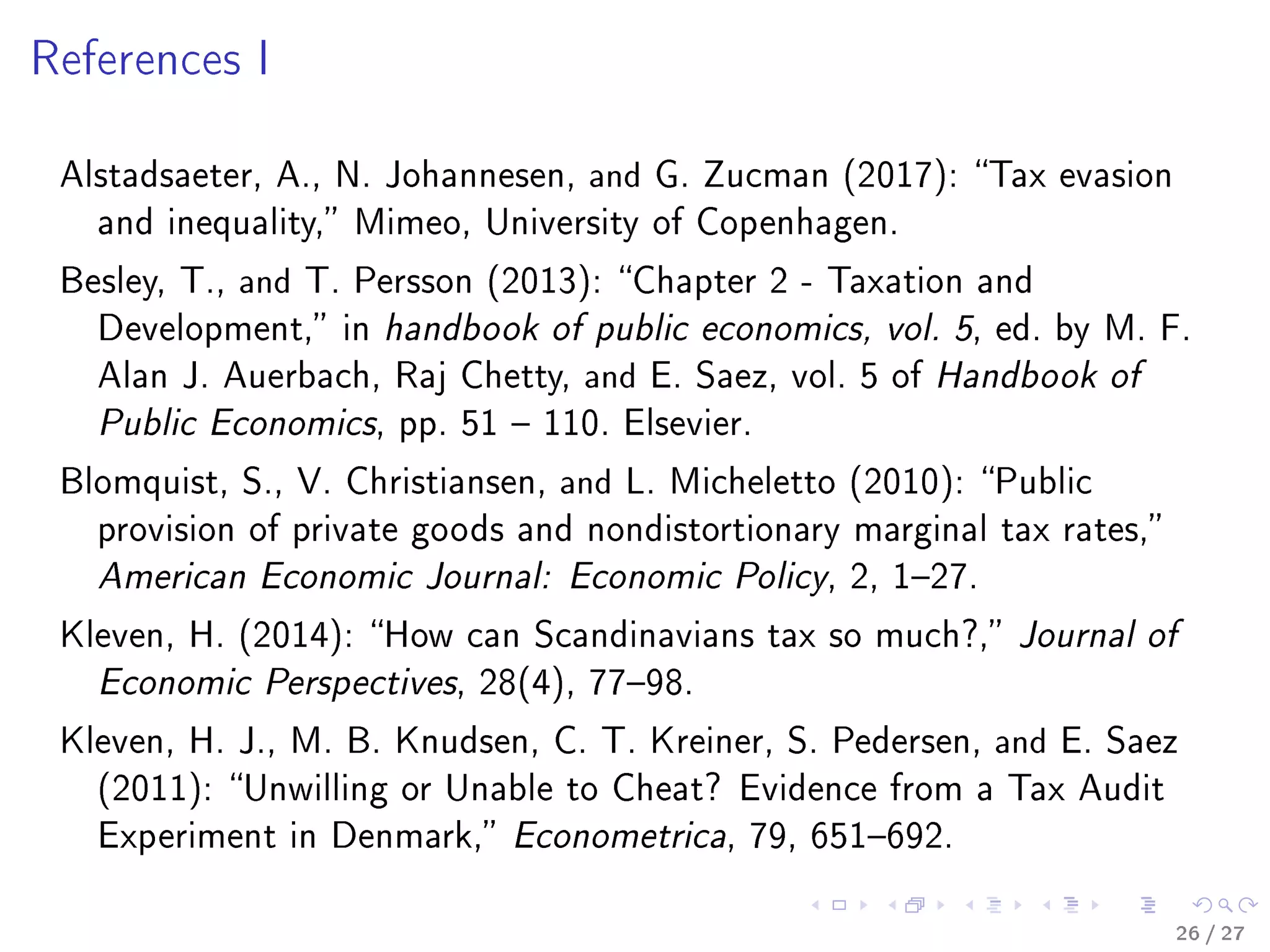 References I
Alstadsaeter, A., N. Johannesen, and G. Zucman (2017): Tax evasion
and inequality, Mimeo, University of Copenhagen.
Besley, T., and T. Persson (2013): Chapter 2 - Taxation and
Development, in handbook of public economics, vol. 5, ed. by M. F.
Alan J. Auerbach, Raj Chetty, and E. Saez, vol. 5 of Handbook of
Public Economics, pp. 51  110. Elsevier.
Blomquist, S., V. Christiansen, and L. Micheletto (2010): Public
provision of private goods and nondistortionary marginal tax rates,
American Economic Journal: Economic Policy, 2, 127.
Kleven, H. (2014): How can Scandinavians tax so much?, Journal of
Economic Perspectives, 28(4), 7798.
Kleven, H. J., M. B. Knudsen, C. T. Kreiner, S. Pedersen, and E. Saez
(2011): Unwilling or Unable to Cheat? Evidence from a Tax Audit
Experiment in Denmark, Econometrica, 79, 651692.
26 / 27
 