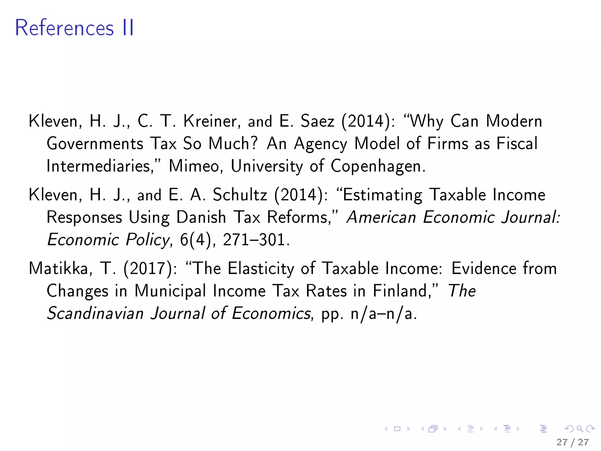 References II
Kleven, H. J., C. T. Kreiner, and E. Saez (2014): Why Can Modern
Governments Tax So Much? An Agency Model of Firms as Fiscal
Intermediaries, Mimeo, University of Copenhagen.
Kleven, H. J., and E. A. Schultz (2014): Estimating Taxable Income
Responses Using Danish Tax Reforms, American Economic Journal:
Economic Policy, 6(4), 271301.
Matikka, T. (2017): The Elasticity of Taxable Income: Evidence from
Changes in Municipal Income Tax Rates in Finland, The
Scandinavian Journal of Economics, pp. n/an/a.
27 / 27
 