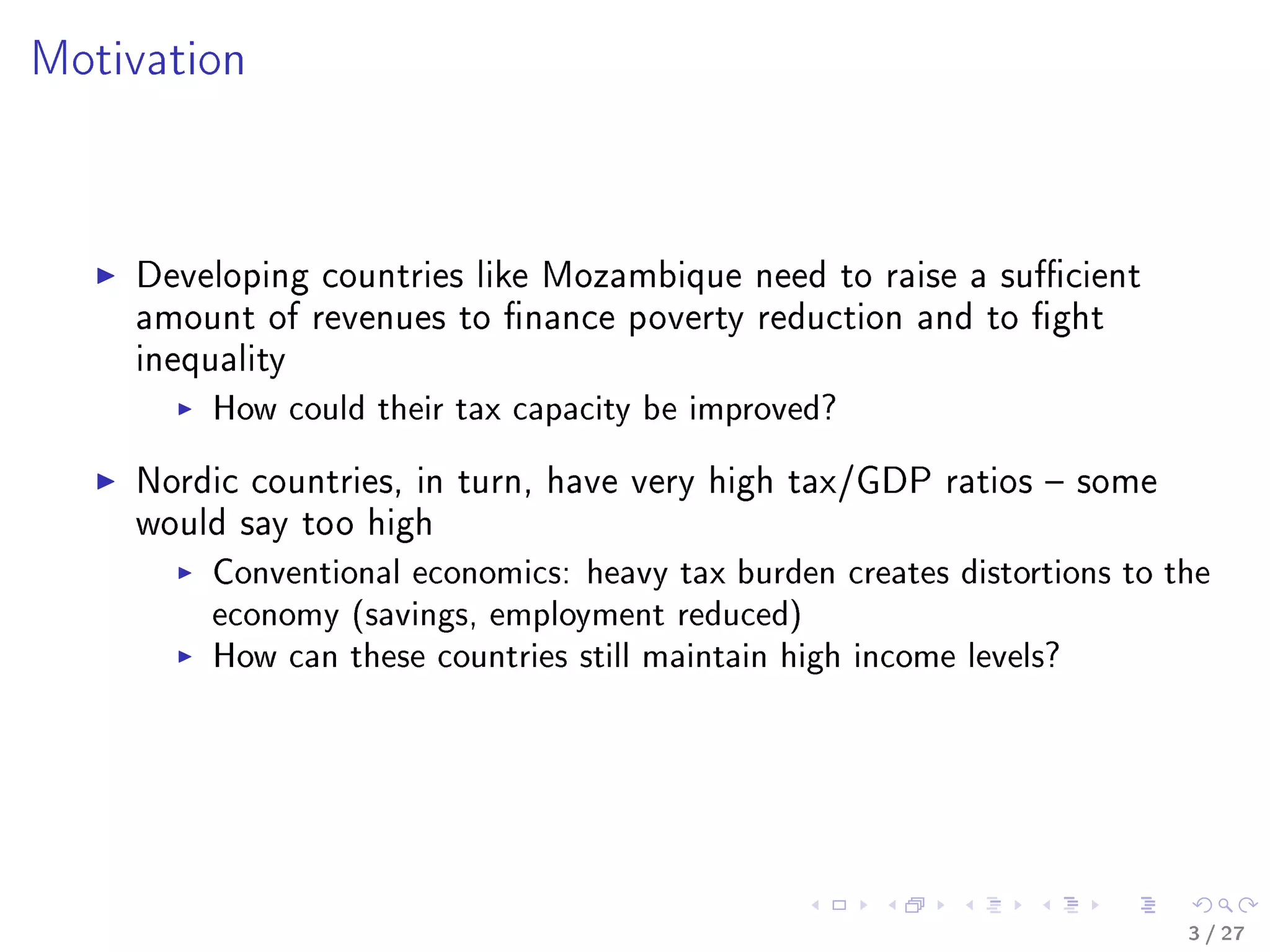 Motivation
Developing countries like Mozambique need to raise a sucient
amount of revenues to nance poverty reduction and to ght
inequality
How could their tax capacity be improved?
Nordic countries, in turn, have very high tax/GDP ratios  some
would say too high
Conventional economics: heavy tax burden creates distortions to the
economy (savings, employment reduced)
How can these countries still maintain high income levels?
3 / 27
 