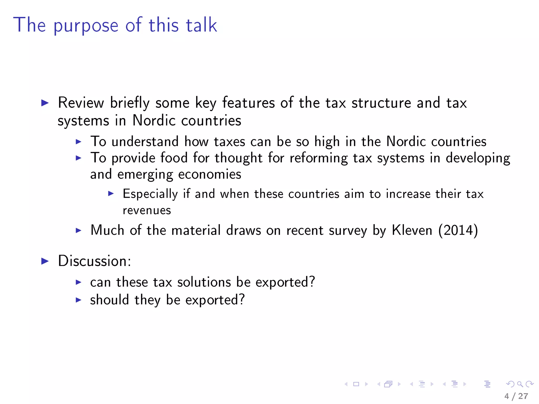 The purpose of this talk
Review briey some key features of the tax structure and tax
systems in Nordic countries
To understand how taxes can be so high in the Nordic countries
To provide food for thought for reforming tax systems in developing
and emerging economies
Especially if and when these countries aim to increase their tax
revenues
Much of the material draws on recent survey by Kleven (2014)
Discussion:
can these tax solutions be exported?
should they be exported?
4 / 27
 