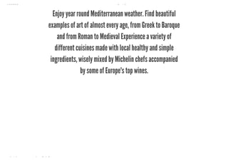 10/8/2018 Spark Page
https://spark.adobe.com/sp/design/page/722e9fe8-0029-492e-9ada-b97a7344160a 23/35
Enjoy year round Mediterranean weather. Find beautiful
examples of art of almost every age, from Greek to Baroque
and from Roman to Medieval Experience a variety of
different cuisines made with local healthy and simple
ingredients, wisely mixed by Michelin chefs accompanied
by some of Europe's top wines.
 