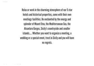 10/8/2018 Spark Page
https://spark.adobe.com/sp/design/page/722e9fe8-0029-492e-9ada-b97a7344160a 26/35
Relax or work in the charming atmosphere of our 5 star
hotels and historical properties, some with their own
meetings facilities. Be enchanted by the energy and
splendor of Mount Etna, the Mediterranean Sea, the
Alcantara Gorges, Sicily's countryside and smaller
islands….. Whether you want to organize a meeting, a
wedding or a special event, trust in Sicily and you will have
no regrets.
 
