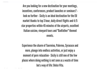 10/8/2018 Spark Page
https://spark.adobe.com/sp/design/page/722e9fe8-0029-492e-9ada-b97a7344160a 4/35
Are you looking for a new destination for your meetings,
incentives, conferences, product launches or seminars? -
look no further - Sicily is an ideal destination for the EU
market thanks to top 3 hour, daily direct flights and 4/5
star properties within 45 minutes of the airports, excellent
Italian cuisine, vineyard tours and "Godfather" themed
events.
Experience the charm of Taormina, Palermo, Syracuse and
more, plunge into endless activities, or just enjoy a
moment of pure relaxation - Sicily is still one of the few
places where doing nothing is not seen as a waste of time
but a way of life: Dolce Vita.
 