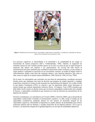 Figura 4. Manifestación de desarrollo de capacidades condicionales (velocidad) y coordinativas, aplicadas de manera
eficaz en la resolución de una situación: tenis.
Los procesos cognitivos se desarrollarán si la intensidad y la complejidad de las cargas se
incrementan de manera progresiva (Siff y Verkhoshansky, 1996). Además, la asignación de
estímulos (tareas) lo más variados posibles parece ser la clave a la hora de que el sujeto busque la
respuesta más idónea con respecto a sus características. No serviría del todo buscar la
automatización del gesto mediante gran cantidad de repeticiones (todas similares), ya que aunque el
sujeto pudiese ir ajustando su ejecución en ese movimiento concreto, no tendrá un bagaje motor lo
suficientemente amplio como para dar respuesta idónea a una situación deportiva, que como se
sabe, nunca se repite de la misma manera (Schöllhorn, 1998; Seirul-lo, 1996; en Tous, 1999).
Por lo tanto, los entrenadores que coinciden con esta línea de entrenamiento, consideran necesario
diseñar tareas que impliquen una toma de decisión que progrese de simple (general) a compleja
(específica), teniendo en cuenta en todo momento las características del deporte. No se debe olvidar
lo que plantea Tenenbaum (1993), en relación a que los deportistas deben tomar decisiones al
mismo tiempo que realizan importantes esfuerzos físicos. Al respecto, Tous (1999) considera que
debe haber mucho interés en diseñar tareas que involucren capacidades condicionales (por ejemplo
la fuerza), o capacidades coordinativas que incluyan esa toma de decisión tan característica de los
deportes de situación.
Nosotros consideramos, en coincidencia con Vizuete (2004) y Seirul-lo (2005), que al desarrollo de
capacidades condicionales orientado al entrenamiento cognitivo, se debe sumar el trabajo de las
capacidades coordinativas, pudiendo obtener de esta manera un desarrollo integral de las
capacidades cognitivas, ofreciéndole al deportista un amplio abanico de posibilidades para ofrecer
respuestas óptimas ante las distintas y variadas situaciones de los deportes abiertos. Así es que se
favorece a un desarrollo integral de la agilidad deportiva en este tipo de modalidades deportivas.
 