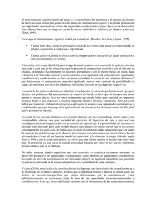 El entrenamiento cognitivo parte del análisis y conocimiento del deportista y el deporte, de manera
de tener una base sólida para poder diseñar tareas de entrenamiento cognitivo en donde predominen
las capacidades coordinativas o bien las capacidades condicionales (según objetivos de desarrollo).
Este planteo hace que se tenga en cuenta la táctica individual y colectiva del deporte a entrenar
(Tous, 1999).
Así es que el entrenamiento cognitivo tendrá que considerar (Masafret, Seirul-lo y Espar, 1995):
∑ Táctica individual, donde se producen la toma de decisiones (que puede ser estructuradas de
simples o generales a complejas o específicas).
∑ Táctica colectiva, donde se lleva a cabo la interpretación y ejecución del juego en relación a
otros (compañeros y/o rivales).
Ahora bien, si la capacidad del deportista (profesional, amateur o recreacional) de aplicar la técnica
adecuada a cada una de las situaciones que le presenta la competencia deportiva, con el máximo de
eficacia, utilizando eficientemente los sustratos energéticos y con el menor riesgo de lesión, hace
referencia a la “habilidad motora” y como sabemos, ésta capacidad está sustentada por capacidades
coordinativas y condicionales, se hace necesario considerar la teoría de los “sistemas dinámicos”
que fundamenta el entrenamiento cognitivo (pudiendo aportar más cantidad de posibilidades al
sujeto de manifestar con éxito las diferentes habilidades motoras en sus deportes respectivos).
La teoría de los sistemas dinámicos (aplicable a los deportes de situación preferentemente) propone
afrontar los problemas del entrenamiento de manera no lineal, es decir que no siempre una causa
genera el mismo efecto. Esto nos hace comprender que puede haber gran cantidad de respuestas
motoras frente a una situación, o muchas respuestas frente a diversas situaciones. Pero para esto
habrá que favorecer el desarrollo progresivo del sujeto en cuanto a sus capacidades coordinativas y
condicionales para que disponga de la aplicación de las mismas en los distintos niveles de dificultad
que le planteará el deporte.
La teoría de los sistemas dinámicos nos permite plantear que en el aprendizaje motor, parece más
recomendable ofrecer una gran variedad de ejercicios al deportista de cara a provocar una
reconfiguración (auto-organización) en su proceso de aprendizaje. La probabilidad de encontrar el
ejercicio más adecuado para cada modelo técnico ideal parece ser mucho menor que si variáramos
constantemente los ejercicios, de forma que el sujeto experimente tantas situaciones que sea capaz
de resolver los problemas que se le planteen de la manera más adecuada a sus características, las del
adversario (en el caso de los deportes donde hay oposición) y la situación de juego. Además, según
Tous (1999) y con lo cual coincidimos, es obvio que esta última opción es mucho más motivante
para el deportista ya que sacia la natural curiosidad humana por resolver los nuevos problemas
técnico-tácticos que se le planteen.
De todas maneras, siendo repetitivos con este concepto, se considera totalmente necesario un
desarrollo progresivo de capacidades condicionales, como también de capacidades coordinativas,
buscando un nivel de automatización en habilidades deportivas (agilidad específica) que posibilite
la aplicación adecuada de la misma adaptándose a la variabilidad de cada situación.
Vizuete (2004), en relación a la coordinación en los deportes con altos niveles de incertidumbre (y a
lo expresado en el párrafo anterior), expresa que la habilidad motora o técnica se define como las
formas de movimientoespecífico que vienen determinadas por la automatización. Estas
habilidadesmotoras se estructuran sobre la base de las capacidades motoras(condicionales y
coordinativas). A su vez, estas habilidades motoras son el instrumento de las capacidadesmotoras.
 