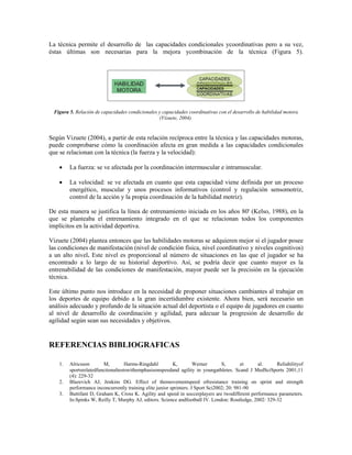 La técnica permite el desarrollo de las capacidades condicionales ycoordinativas pero a su vez,
éstas últimas son necesarias para la mejora ycombinación de la técnica (Figura 5).
Figura 5. Relación de capacidades condicionales y capacidades coordinativas con el desarrollo de habilidad motora
(Vizuete, 2004).
Según Vizuete (2004), a partir de esta relación recíproca entre la técnica y las capacidades motoras,
puede comprobarse cómo la coordinación afecta en gran medida a las capacidades condicionales
que se relacionan con la técnica (la fuerza y la velocidad):
∑ La fuerza: se ve afectada por la coordinación intermuscular e intramuscular.
∑ La velocidad: se ve afectada en cuanto que esta capacidad viene definida por un proceso
energético, muscular y unos procesos informativos (control y regulación sensomotriz,
control de la acción y la propia coordinación de la habilidad motriz).
De esta manera se justifica la línea de entrenamiento iniciada en los años 80' (Kelso, 1988), en la
que se planteaba el entrenamiento integrado en el que se relacionan todos los componentes
implícitos en la actividad deportiva.
Vizuete (2004) plantea entonces que las habilidades motoras se adquieren mejor si el jugador posee
las condiciones de manifestación (nivel de condición física, nivel coordinativo y niveles cognitivos)
a un alto nivel. Este nivel es proporcional al número de situaciones en las que el jugador se ha
encontrado a lo largo de su historial deportivo. Así, se podría decir que cuanto mayor es la
entrenabilidad de las condiciones de manifestación, mayor puede ser la precisión en la ejecución
técnica.
Este último punto nos introduce en la necesidad de proponer situaciones cambiantes al trabajar en
los deportes de equipo debido a la gran incertidumbre existente. Ahora bien, será necesario un
análisis adecuado y profundo de la situación actual del deportista o el equipo de jugadores en cuanto
al nivel de desarrollo de coordinación y agilidad, para adecuar la progresión de desarrollo de
agilidad según sean sus necesidades y objetivos.
REFERENCIAS BIBLIOGRAFICAS
1. Alricsson M, Harms-Ringdahl K, Werner S, et al. Reliabilityof
sportsrelatedfunctionaltestswithemphasisonspeedand agility in youngathletes. Scand J MedSciSports 2001;11
(4): 229-32
2. Blazevich AJ, Jenkins DG. Effect of themovementspeed ofresistance training on sprint and strength
performance inconcurrently training elite junior sprinters. J Sport Sci2002; 20: 981-90
3. Buttifant D, Graham K, Cross K. Agility and speed in soccerplayers are twodifferent performance parameters.
In:Spinks W, Reilly T, Murphy AJ, editors. Science andfootball IV. London: Routledge, 2002: 329-32
 
