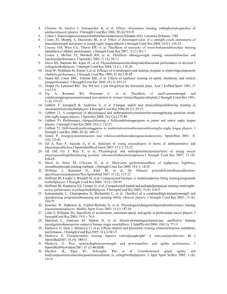 4. Christou M, Smilios I, Sotiropoulos K, et al. Effects ofresistance training onthephysicalcapacities of
adolescentsoccer players. J Strength Cond Res 2006; 20 (4):783-91
5. Cohen J. Statisticalpoweranalysisforthebehavioralsciences.Hillsdale (NJ): Lawrence Erlbaum, 1988
6. Coutts AJ, Murphy A, Dascombe BJ, et al. Effect of directsupervision of a strength coach onmeasures of
muscularstrength and power in young rugby league players.J Strength Cond Res 2004; 18 (2): 316-23
7. Cressey EM, West CA, Tiberio DP, et al. Theeffects of tenweeks of lower-bodyunstablesurface training
onmarkers of athletic performance. J Strength Cond Res 2007; 21 (2):561-7
8. Cronin J, McNair PJ, Marshall RN, et al. Theeffects ofbungyweight training onmusclefunction and
functionalperformance. J SportsSci 2003; 21 (1): 59-71
9. Davis DS, Barnette BJ, Kiger JT, et al. Physicalcharacteristicsthatpredictfunctional performance in division I
collegefootballplayers. J Strength Cond Res 2004; 18 (1): 115-20
10. Dean W, Nishihara M, Romer J, et al. Efficacy of 4-weeksupervised training program in improvingcomponents
ofathletic performance. J Strength Cond Res 1998; 12 (4):238-42
11. Deane RS, Chow JWC, Tillman MD, et al. Effects of hipflexor training on sprint, shuttlerun, and vertical
jumpperformance. J Strength Cond Res 2005; 19 (3): 615-21
12. Draper JA, Lancaster MG. The 505 test: a test foragilityin the horizontal plane. Aust J SciMed Sport 1985; 17
(1):15-8
13. Fry A, Kraemer WJ, Weseman C, et al. Theeffects of anoff-seasonstrength and
conditioningprogramonstartersand non-starters in women’sintercollegiatevolleyball.J Strength Cond Res 1991;
5 (4): 174-81
14. Gabbett T, Georgieff B, Anderson S, et al. Changes inskill and physicalfitnessfollowing training in
talentidentifiedvolleyballplayers. J Strength Cond Res 2006;20 (1): 29-35
15. Gabbett TJ. A comparison of physiological and anthropometriccharacteristicsamongplaying positions insub-
elite rugby league players. J SportsSci 2006; 24 (12):1273-80
16. Gabbett TJ. Performance changesfollowing a fieldconditioningprogram in junior and senior rugby league
players. J Strength Cond Res 2006; 20 (1): 215-21
17. Gabbett TJ. Skill-basedconditioninggames as analternativetotraditionalconditioningfor rugby league players. J
Strength Cond Res 2006; 20 (2): 309-15
18. Gastin P. Energysysteminteraction and relativecontributionduringmaximalexercise. SportsMed 2001; 31
(10):725-41
19. Gil S, Ruiz F, Irazusta A, et al. Selection of young soccerplayers in terms of anthropometric and
physiologicalfactors.J SportsMedPhysFitness 2007; 47 (1): 25-32
20. Gil SM, Gil J, Ruiz F, et al. Physiological and anthropometriccharacteristics of young soccer
playersaccordingtotheirplaying position: relevancefortheselectionprocess.J Strength Cond Res 2007; 21 (2):
438-45
21. Harris G, Stone M, O’bryant H, et al. Short-term performanceeffects of highpower, highforce,
orcombinedweight-training methods. J Strength Cond Res 2000; 14 (1): 14-20
22. Hoffman J, Ratamess N, Klatt M, et al. Do bilateral powerdeficitsinfluencedirection-
specificmovementpatterns?Res SportsMed 2007; 15 (2): 125-32
23. Hoffman JR, Cooper J, Wendell M, et al. Comparisonof Olympic vs traditionalpower lifting training programsin
footballplayers. J Strength Cond Res 2004; 18 (1):129-35
24. Hoffman JR, Ratamess NA, Cooper JJ, et al. Comparisonof loaded and unloadedjumpsquat training onstrength/-
power performance in collegefootballplayers. J StrengthCond Res 2005; 19 (4): 810-5
25. Kotzamanidis C, Chatzopoulos D, Michailidis C, et al. Theeffect of a combinedhigh-intensitystrength and
speedtraining programontherunning and jumping ability ofsoccer players. J Strength Cond Res 2005; 19 (2):
369-75
26. Kraemer W, Hakkinen K, Triplett-Mcbride N, et al. Physiologicalchangeswithperiodizedresistance training
inwomentennisplayers. MedSci Sport Exerc 2003; 35 (1):157-68
27. Little T, Williams AG. Specificity of acceleration, máximum speed, and agility in professional soccer players. J
StrengthCond Res 2005; 19 (1): 76-8
28. Malisoux L, Francaux M, Nielens H, et al. Stretch-shorteningcycleexercises: aneffective training
paradigmtoenhancepower output of human single musclefibers. J ApplPhysiol 2006; 100 (3): 771-9
29. Markovic G, Jukic I, Milanovic D, et al. Effects ofsprint and plyometric training onmusclefunction andathletic
performance. J Strength Cond Res 2007; 21 (2):543-9
30. Markovic G. Doesplyometric training improve verticaljumpheight? A meta-analyticalreview. Br J
SportsMed2007; 41 (6): 349-55
31. Markovic G. Poor relationshipbetweenstrength and powerqualities and agility performance. J
SportsMedPhysFitness2007; 47 (2146-JSM)
32. Mayhew JL, Piper FC, Schwegler TM, et al. Contributionsof speed, agility and
bodycompositiontoanaerobicpowermeasurement in collegefootballplayers. J Appl Sport SciRes 1989; 3 (4):
101-6
 