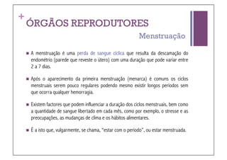 +
    ÓRGÃOS REPRODUTORES
                                                                Menstruação

      Amenstruação é uma perda de sangue cíclica que resulta da descamação do
      endométrio (parede que reveste o útero) com uma duração que pode variar entre
      2 a 7 dias.

      Após o aparecimento da primeira menstruação (menarca) é comuns os ciclos
      menstruais serem pouco regulares podendo mesmo existir longos períodos sem
      que ocorra qualquer hemorragia.

      Existemfactores que podem influenciar a duração dos ciclos menstruais, bem como
      a quantidade de sangue libertado em cada mês, como por exemplo, o stresse e as
      preocupações, as mudanças de clima e os hábitos alimentares.

      É   a isto que, vulgarmente, se chama, “estar com o período”, ou estar menstruada.
 