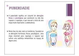 +
    PUBERDADE
  A    puberdade significa um conjunto de alterações
    físicas e psicológicas que acontecem na vida dos
    rapazes e raparigas, e que marcam o início de uma
    etapa muito importante: a adolescência.



  Nesta   fase da vida, tudo se transforma. Sucedem-se
    as alterações hormonais, físicas, psicológicas... Uma
    etapa essencial para raparigas e rapazes que
    sofrem uma autêntica metamorfose no espaço de
    alguns anos.
 