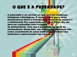 O que e a puberdade?
•   A puberdade é um período em que ocorrem mudanças
    biológicas e fisiológicas. É neste período que o corpo
    desenvolve-se física e mentalmente tornando-se maduro e
    o adolescente fica capacitado para gerar filhos. Ela não
    deve ser confundida como sinónimo
    da adolescência, visto que a puberdade faz parte da
    adolescência. Nesta fase, são observadas mudanças tais
    como: crescimento de pelos púbicos, crescimento dos
    testículos e aparecimento das mamas.
 