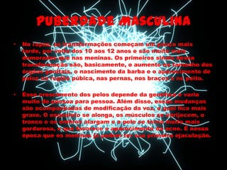 Puberdade Masculina
•   No rapaz, as transformações começam um pouco mais
    tarde, por volta dos 10 aos 12 anos e são muito mais
    demoradas que nas meninas. Os primeiros sinais dessa
    transformação são, basicamente, o aumento no tamanho dos
    órgãos genitais, o nascimento da barba e o aparecimento de
    pelos na região púbica, nas pernas, nos braços e no peito.

•   Esse crescimento dos pelos depende da genética e varia
    muito de pessoa para pessoa. Além disso, essas mudanças
    são acompanhadas de modificação da voz, a qual fica mais
    grave. O esqueleto se alonga, os músculos se enrijecem, o
    tronco e os ombros alargam e a pele se torna muito mais
    gordurosa, o que favorece o aparecimento da acne. É nessa
    época que os meninos já podem ter sua primeira ejaculação.
 