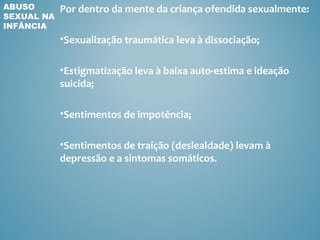 ABUSO       Por dentro da mente da criança ofendida sexualmente:
SEXUAL NA
INFÂNCIA
            •Sexualização traumática leva à dissociação;

            •Estigmatização leva à baixa auto-estima e ideação
            suicida;

            •Sentimentos de impotência;

            •Sentimentos de traição (deslealdade) levam à
            depressão e a sintomas somáticos.
 