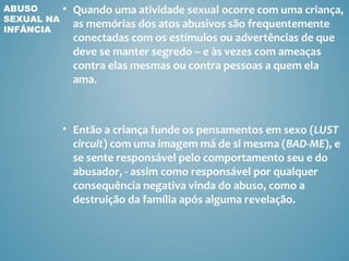 ABUSO       • Quando uma atividade sexual ocorre com uma criança,
SEXUAL NA
INFÂNCIA
              as memórias dos atos abusivos são frequentemente
              conectadas com os estímulos ou advertências de que
              deve se manter segredo – e às vezes com ameaças
              contra elas mesmas ou contra pessoas a quem ela
              ama.



            • Então a criança funde os pensamentos em sexo (LUST
              circuit) com uma imagem má de si mesma (BAD-ME), e
              se sente responsável pelo comportamento seu e do
              abusador, - assim como responsável por qualquer
              consequência negativa vinda do abuso, como a
              destruição da família após alguma revelação.
 