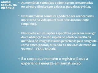 ABUSO       • As memórias somáticas podem serem armazenadas
SEXUAL NA
INFÂNCIA      no cérebro direito sem palavras para descrevê-las.

            • Estas memórias somáticas poderão ser reencenadas
              mais tarde na vida adulta num nível inconsciente
              (implícito).

            • Flashbacks em situações específicas parecem emergir
              da re-obtenção muito rápida no cérebro direito da
              memória de imagens visuais percebidas pela amigdala
              como ameaçadoras, ativando os circuitos de medo ou
              ‘eu-mau’ – FEAR, BAD-ME.


            • É o corpo que mantém o registro já que a
              experiência emerge em somatização.
 
