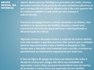 ABUSO     • Apesar deste estresse fisiológico e processos de medo, crianças
SEXUAL NA   abusadas mantém forte proteção de seus cuidadores abusivos, já
INFÂNCIA    que a ameaça de um cuidador abusivo não é tão ruim quanto não
               ter nenhum cuidador (o que pode ser uma ameaça à
               sobrevivência).

             • Processos de apego levam a criança assustada a se afastar, mas
               também a se aproximar, do familiar abusivo; criando uma
               experiência sem solução que pode levar à desorganização e
               desorientação da criança.

             • Algumas crianças abusadas temem a resposta de outros adultos
               caso elas revelem o que lhes ocorreu. Eles temem que o cuidador
               abusivo seja processado e que a família se despedace. Elas
               temem que o abusador seja mandado para a prisão, e sentem-se
               parcialmente ou totalmente responsáveis por tudo isso.

             • O fato da figura de apego da criança ser abusiva não reduz o
               desejo da criança por apego, não alivia sua ansiedade de
               separação, e nem reduz seu pesar inconsolável caso um serviço
               de proteção à criança force sua separação do seu familiar.
 