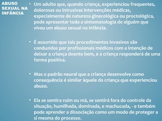 ABUSO       • Um adulto que, quando criança, experienciou frequentes,
SEXUAL NA     dolorosas ou intrusivas intervenções médicas,
INFÂNCIA
              especialmente de natureza ginecológica ou proctológica,
              pode apresentar toda a sintomatologia de alguém que
              viveu um abuso sexual na infância.

            • É assumido que tais procedimentos invasivos são
              conduzidos por profissionais médicos com a intenção de
              deixar a criança doente bem, e a criança responderá de uma
              forma positiva.

            • Mas o padrão neural que a criança desenvolve como
              consequência é similar àquele da criança que experienciou
              abuso.

            • Ela se sentira ruim ou má, se sentirá fora do controle da
              situação, humilhada, dominada, e machucada, - e também
              pode aprender a dissociação como um modo de proteger a
              si mesma do processo.
 