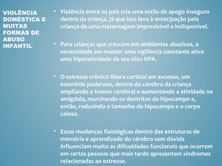 VIOLÊNCIA     • Violência entre os pais cria uma estilo de apego inseguro
DOMÉSTICA E     dentro da criança, já que isso leva à antecipação pela
MUITAS          criança de uma maternagem imprevisível e indisponível.
FORMAS DE
ABUSO
INFANTIL      • Para crianças que crescem em ambientes abusivos, a
                necessidade em manter uma vigilância constante ativa
                uma hiperatividade de seu eixo HPA.

              • O estresse crônico libera cortisol em excesso, um
                esteróide poderoso, dentro do cérebro da criança
                ampliando o tronco cerebral e aumentando a atividade na
                amigdala, murchando os dentritos do hipocampo e,
                então, reduzindo o tamanho do hipocampo e o corpo
                caloso.

              • Essas mudanças fisiológicas dentro das estruturas de
                memória e aprendizado do cérebro sem dúvida
                influenciam muito as dificuldades funcionais que ocorrem
                em certas pessoas que mais tarde apresentam síndromes
                relacionadas ao estresse.
 
