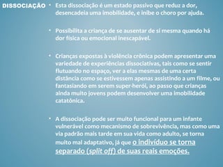 DISSOCIAÇÃO • Esta dissociação é um estado passivo que reduz a dor,
                  desencadeia uma imobilidade, e inibe o choro por ajuda.

               • Possibilita a criança de se ausentar de si mesma quando há
                 dor física ou emocional inescapável.

               • Crianças expostas à violência crônica podem apresentar uma
                 variedade de experiências dissociativas, tais como se sentir
                 flutuando no espaço, ver a elas mesmas de uma certa
                 distância como se estivessem apenas assistindo a um filme, ou
                 fantasiando em serem super-herói, ao passo que crianças
                 ainda muito jovens podem desenvolver uma imobilidade
                 catatônica.

               • A dissociação pode ser muito funcional para um infante
                 vulnerável como mecanismo de sobrevivência, mas como uma
                 via padrão mais tarde em sua vida como adulto, se torna
                 muito mal adaptativo, já que o indivíduo se torna
                  separado (split off) de suas reais emoções.
 