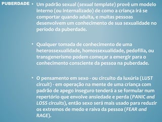 PUBERDADE   • Um padrão sexual (sexual template) provê um modelo
              interno (ou internalizado) de como a criança irá se
              comportar quando adulta, e muitas pessoas
              desenvolvem um conhecimento de sua sexualidade no
              período da puberdade.

            • Qualquer tomada de conhecimento de uma
              heterossexualidade, homossexualidade, pedofilia, ou
              transgenerismo podem começar a emergir para o
              conhecimento consciente da pessoa na puberdade.

            • O pensamento em sexo - ou circuito da luxúria (LUST
              circuit) - em operação na mente de uma criança com
              padrão de apego inseguro tenderá a se formular num
              repertório que envolve ansiedade e perda (PANIC and
              LOSS circuits), então sexo será mais usado para reduzir
              os extremos de medo e raiva da pessoa (FEAR and
              RAGE).
 