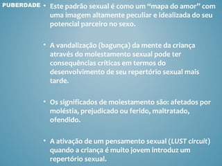 PUBERDADE   • Este padrão sexual é como um “mapa do amor” com
              uma imagem altamente peculiar e idealizada do seu
              potencial parceiro no sexo.

            • A vandalização (bagunça) da mente da criança
              através do molestamento sexual pode ter
              consequências críticas em termos do
              desenvolvimento de seu repertório sexual mais
              tarde.

            • Os significados de molestamento são: afetados por
              moléstia, prejudicado ou ferido, maltratado,
              ofendido.

            • A ativação de um pensamento sexual (LUST circuit)
              quando a criança é muito jovem introduz um
              repertório sexual.
 