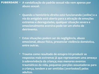 PUBERDADE   • A vandalização do padrão sexual não vem apenas por
              abuso sexual.

            • Quando o hemisfério direito está funcionando (online) e a
              via da amigdala está aberta para a ativação de emoções
              extremas e desreguladas, qualquer situação severa e
              emocionalmente aversiva pode ter um efeito de
              detrimento.

            • Estas situações podem ser de negligência, abuso
              emocional, abuso físico, presenciar violência doméstica,
              entre outras.

            • Trauma como resultado de estupro irá produzir as
              respostas mais extremas já que representam uma ameaça
              à sobrevivência da criança; mas menores eventos
              traumáticos da vida, pequenas porções assustadoras para
              a criança, tendem a ser omitidas (overlooked) pelos
              adultos.
 