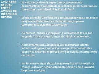 ATIVIDADE • As culturas ocidentais veem como extremamente
SEXUAL       desconfortável o conceito de sexualidade infantil, preferindo
ENTRE
             romantizar o conceito da inocência infantil.
AMIGOS DE
INFÂNCIA E
IRMÃOS     • Sendo assim, há uma falta de pesquisa apropriada, com receio
               de que a pesquisa em si estimularia crianças para o
               conhecimento sexual e sua atividade.

             • No entanto, crianças se engajam em atividades sexuais ao
               longo da infância, mesmo antes de atingir a puberdade.

             • Normalmente essas atividades são de natureza infantil:
               infantes esfregam suas bocas e seus genitais quando eles
               querem suavizar a si mesmos diante de estados internos mais
               excitantes.

             • Então, mesmo antes da excitação sexual se tornar explícita,
               crianças usam um “comportamento sexual” como um meio
               de prover conforto.
 