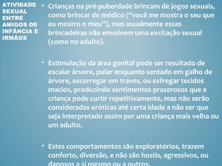 ATIVIDADE    • Crianças na pré-puberdade brincam de jogos sexuais,
SEXUAL
ENTRE          como brincar de médico (“você me mostra o seu que
AMIGOS DE      eu mostro o meu”), mas usualmente essas
INFÂNCIA E     brincadeiras não envolvem uma excitação sexual
IRMÃOS
               (como no adulto).

             • Estimulação da área genital pode ser resultado de
               escalar árvore, pular enquanto sentado em galho de
               árvore, escorregar em traves, ou esfregar tecidos
               macios, produzindo sentimentos prazerosos que a
               criança pode curtir repetitivamente, mas não serão
               consideradas eróticas até certa idade a não ser que
               seja interpretado assim por uma criança mais velha ou
               um adulto.

             • Estes comportamentos são exploratórios, trazem
               conforto, diversão, e não são hostis, agressivos, ou
 