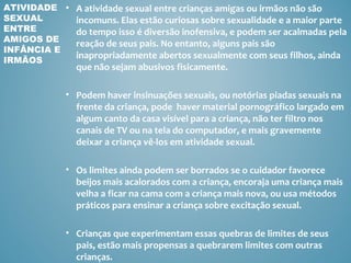 ATIVIDADE • A atividade sexual entre crianças amigas ou irmãos não são
SEXUAL      incomuns. Elas estão curiosas sobre sexualidade e a maior parte
ENTRE       do tempo isso é diversão inofensiva, e podem ser acalmadas pela
AMIGOS DE
            reação de seus pais. No entanto, alguns pais são
INFÂNCIA E
            inapropriadamente abertos sexualmente com seus filhos, ainda
IRMÃOS
               que não sejam abusivos fisicamente.

             • Podem haver insinuações sexuais, ou notórias piadas sexuais na
               frente da criança, pode haver material pornográfico largado em
               algum canto da casa visível para a criança, não ter filtro nos
               canais de TV ou na tela do computador, e mais gravemente
               deixar a criança vê-los em atividade sexual.

             • Os limites ainda podem ser borrados se o cuidador favorece
               beijos mais acalorados com a criança, encoraja uma criança mais
               velha a ficar na cama com a criança mais nova, ou usa métodos
               práticos para ensinar a criança sobre excitação sexual.

             • Crianças que experimentam essas quebras de limites de seus
               pais, estão mais propensas a quebrarem limites com outras
               crianças.
 