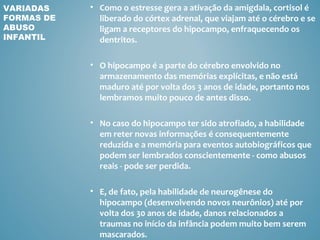 VARIADAS    • Como o estresse gera a ativação da amigdala, cortisol é
FORMAS DE     liberado do córtex adrenal, que viajam até o cérebro e se
ABUSO         ligam a receptores do hipocampo, enfraquecendo os
INFANTIL      dentritos.

            • O hipocampo é a parte do cérebro envolvido no
              armazenamento das memórias explícitas, e não está
              maduro até por volta dos 3 anos de idade, portanto nos
              lembramos muito pouco de antes disso.

            • No caso do hipocampo ter sido atrofiado, a habilidade
              em reter novas informações é consequentemente
              reduzida e a memória para eventos autobiográficos que
              podem ser lembrados conscientemente - como abusos
              reais - pode ser perdida.

            • E, de fato, pela habilidade de neurogênese do
              hipocampo (desenvolvendo novos neurônios) até por
              volta dos 30 anos de idade, danos relacionados a
              traumas no início da infância podem muito bem serem
              mascarados.
 